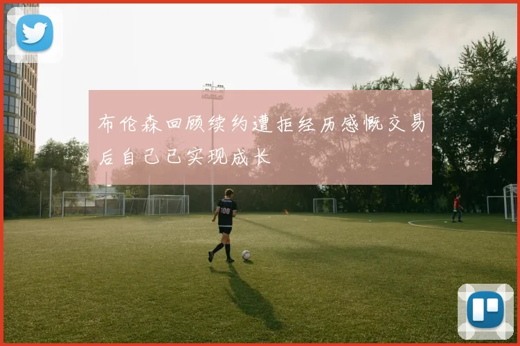 布伦森回顾续约遭拒经历感慨交易后自己已实现成长