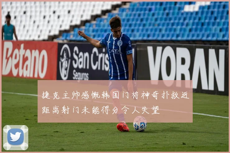 捷克主帅感慨韩国门将神奇扑救近距离射门未能得分令人失望