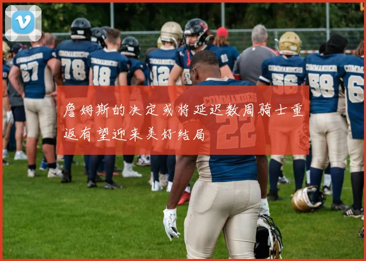 詹姆斯的决定或将延迟数周骑士重返有望迎来美好结局
