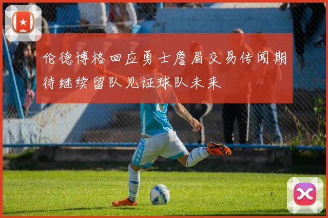 伦德博格回应勇士詹眉交易传闻期待继续留队见证球队未来