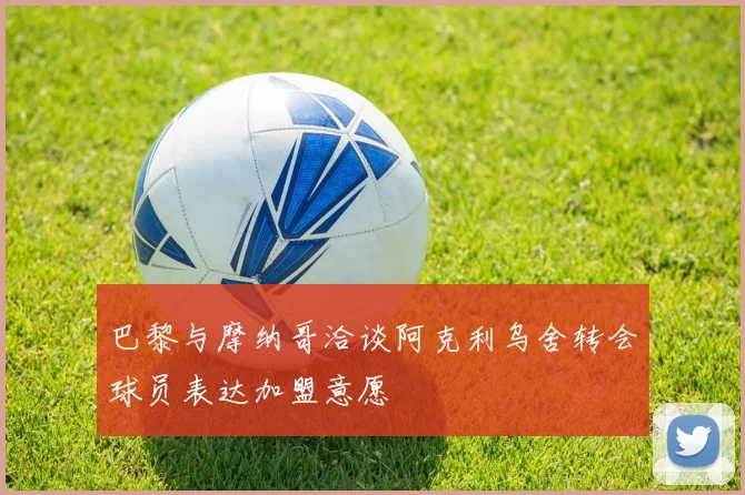 巴黎与摩纳哥洽谈阿克利乌舍转会球员表达加盟意愿