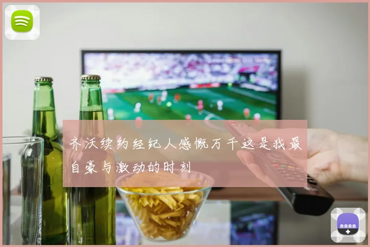 齐沃续约经纪人感慨万千这是我最自豪与激动的时刻