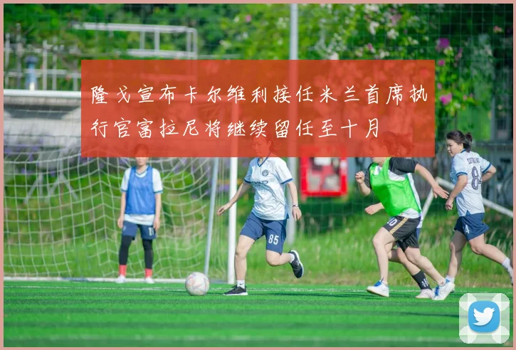 隆戈宣布卡尔维利接任米兰首席执行官富拉尼将继续留任至十月