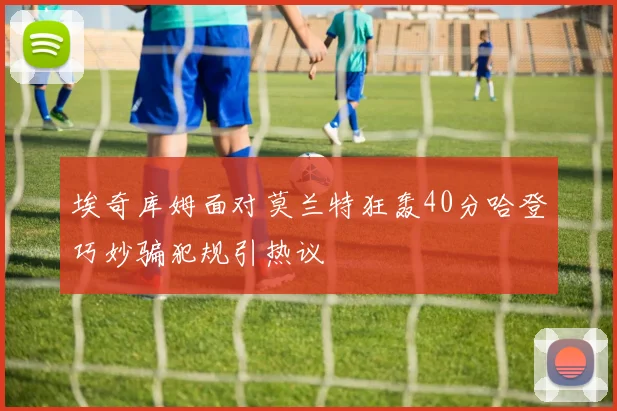 埃奇库姆面对莫兰特狂轰40分哈登巧妙骗犯规引热议