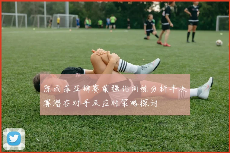 陈雨菲亚锦赛前强化训练分析半决赛潜在对手及应对策略探讨