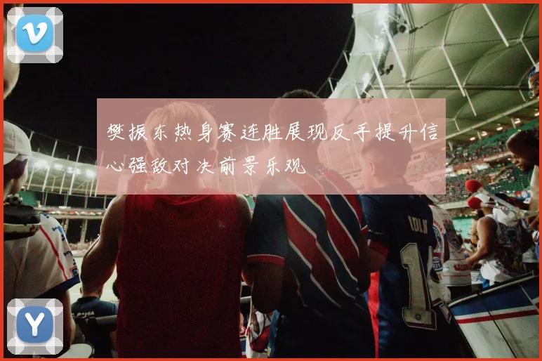 樊振东热身赛连胜展现反手提升信心强敌对决前景乐观