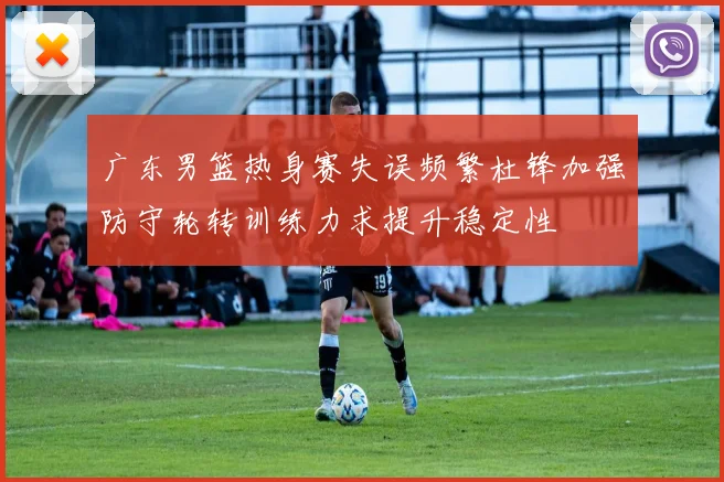 广东男篮热身赛失误频繁杜锋加强防守轮转训练力求提升稳定性